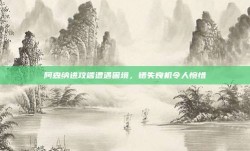 阿森纳进攻端遭遇困境，错失良机令人惋惜