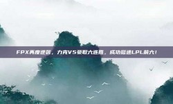 FPX再度逆袭，力克V5豪取六连胜，成功挺进LPL前六！