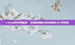 FPX战队逆风翻盘，关键胜利助力成功晋级LPL季后赛