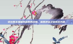 切尔西主场强势击败西汉姆，前四冲击之路依旧光明