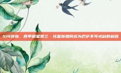 514传奇，西甲明星费兰·托雷斯如何成为巴萨不可或缺的利器