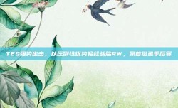 TES强势出击，以压倒性优势轻松战胜RW，昂首挺进季后赛