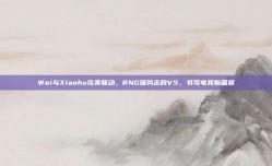 Wei与Xiaohu完美联动，RNG强势击败V5，书写电竞新篇章