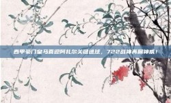 西甲豪门皇马喜迎阿扎尔关键进球，722战神再展神威！