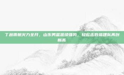 丁彦雨航火力全开，山东男篮延续强势，轻松击败福建队再创新高