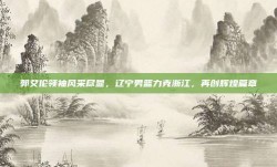 郭艾伦领袖风采尽显，辽宁男篮力克浙江，再创辉煌篇章