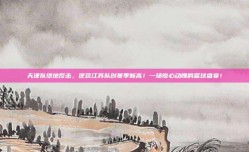 天津队绝地反击，逆袭江苏队创赛季新高！一场惊心动魄的篮球盛宴！