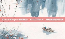 Scout与Viper默契联动，EDG力克V5，展现顶级战队风采