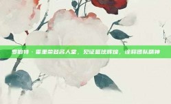 罗伯特·霍里荣登名人堂，见证篮球辉煌，诠释团队精神