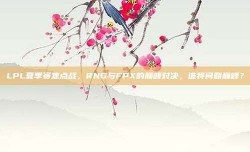 LPL夏季赛焦点战，RNG与FPX的巅峰对决，谁将问鼎巅峰？