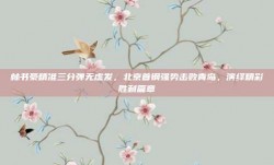 林书豪精准三分弹无虚发，北京首钢强势击败青岛，演绎精彩胜利篇章