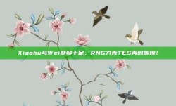 Xiaohu与Wei默契十足，RNG力克TES再创辉煌！