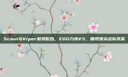 Scout与Viper默契配合，EDG力克V5，展现顶尖战队风采