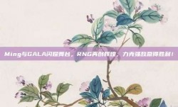 Ming与GALA闪耀舞台，RNG再创辉煌，力克强敌赢得胜利！