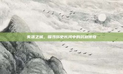 失落之城，探寻历史长河中的沉寂传奇