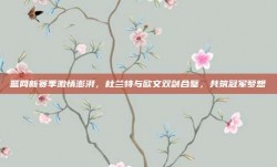 篮网新赛季激情澎湃，杜兰特与欧文双剑合璧，共筑冠军梦想