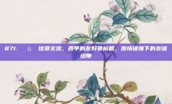 871. 🤝 球员交流，西甲的友好赛前瞻，激情碰撞下的友谊纽带