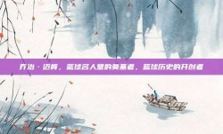 乔治·迈肯，篮球名人堂的奠基者，篮球历史的开创者