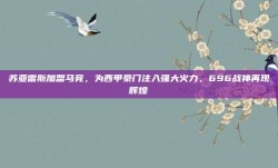 苏亚雷斯加盟马竞，为西甲豪门注入强大火力，696战神再现辉煌