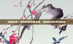 球迷归来！西甲现场氛围火爆，激情四溢再现绿茵场