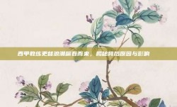 西甲教练更替浪潮席卷而来，揭秘背后原因与影响🔄