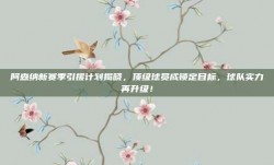 阿森纳新赛季引援计划揭晓，顶级球员成锁定目标，球队实力再升级！