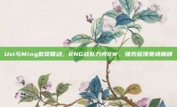 Uzi与Ming默契联动，RNG战队力克RW，强势登顶赛场巅峰