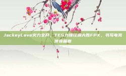 JackeyLove火力全开，TES力挽狂澜大胜FPX，书写电竞传奇篇章