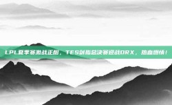 LPL夏季赛激战正酣，TES剑指总决赛迎战DRX，热血燃情！