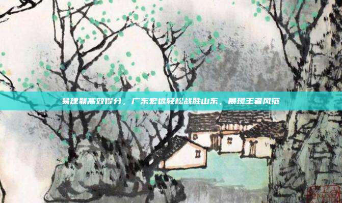 易建联高效得分，广东宏远轻松战胜山东，展现王者风范  第1张