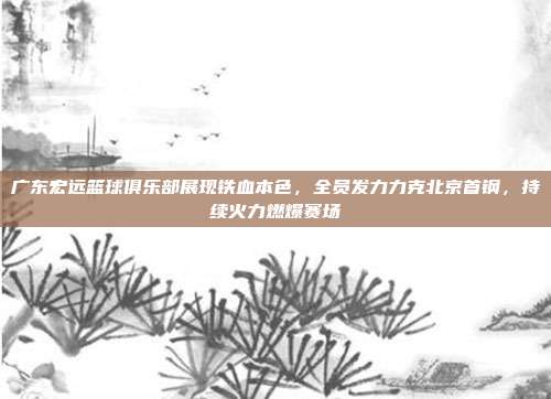 广东宏远篮球俱乐部展现铁血本色，全员发力力克北京首钢，持续火力燃爆赛场  第1张