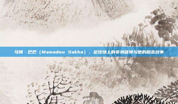 马姆·巴巴（Mamadou Sakho），足球场上的非洲雄狮与他的励志故事  第1张