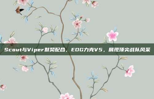 Scout与Viper默契配合，EDG力克V5，展现顶尖战队风采  第1张