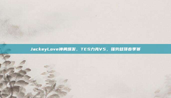 JackeyLove神勇爆发，TES力克V5，强势登顶春季赛  第1张