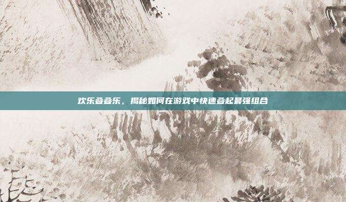 欢乐叠叠乐，揭秘如何在游戏中快速叠起最强组合  第1张