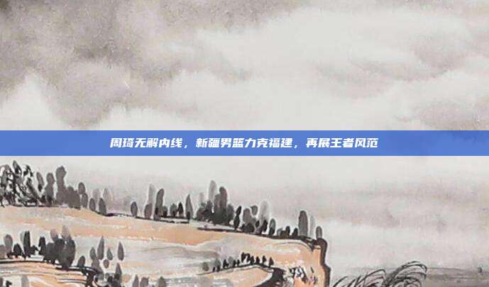 周琦无解内线，新疆男篮力克福建，再展王者风范  第1张