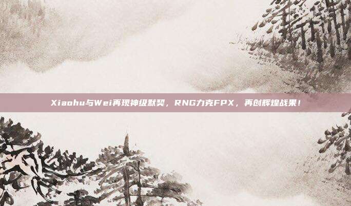 Xiaohu与Wei再现神级默契，RNG力克FPX，再创辉煌战果！  第1张