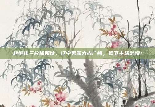 赵继伟三分球如神，辽宁男篮力克广州，捍卫主场荣耀！  第1张