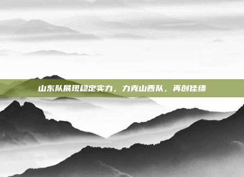 山东队展现稳定实力，力克山西队，再创佳绩  第1张