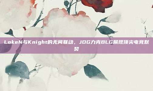 LokeN与Knight的无间联动，JDG力克BLG展现顶尖电竞默契  第1张