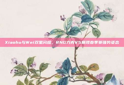 Xiaohu与Wei双星闪耀，RNG力克V5展现春季赛强势姿态  第1张