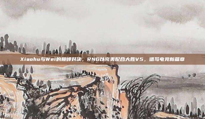 Xiaohu与Wei的巅峰对决，RNG以完美配合大胜V5，谱写电竞新篇章  第1张