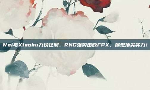 Wei与Xiaohu力挽狂澜，RNG强势击败FPX，展现顶尖实力！  第1张