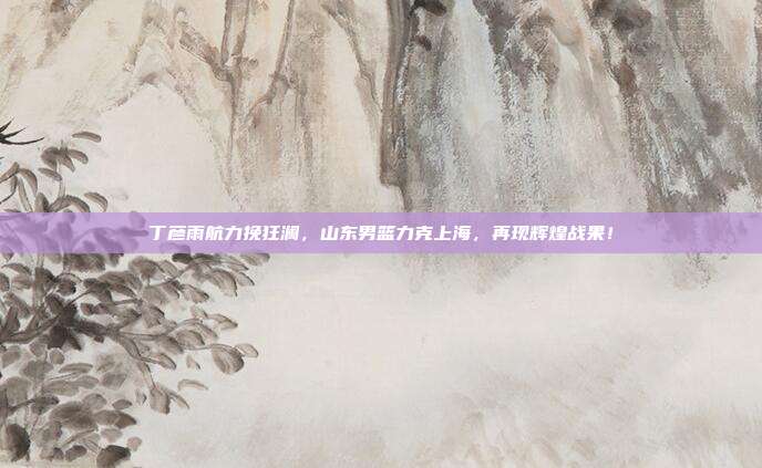 丁彦雨航力挽狂澜，山东男篮力克上海，再现辉煌战果！  第1张