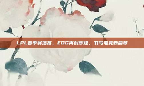 LPL春季赛落幕，EDG再创辉煌，书写电竞新篇章  第1张