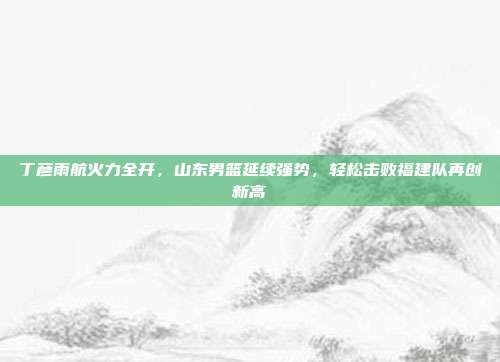 丁彦雨航火力全开，山东男篮延续强势，轻松击败福建队再创新高  第1张