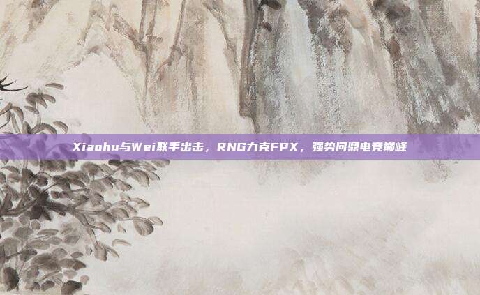 Xiaohu与Wei联手出击，RNG力克FPX，强势问鼎电竞巅峰  第1张