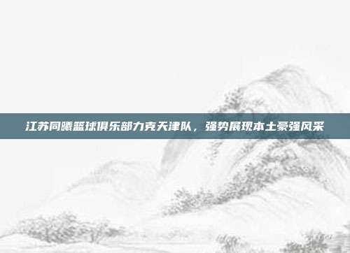 江苏同曦篮球俱乐部力克天津队，强势展现本土豪强风采  第1张