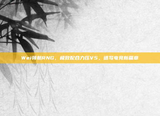 Wei领航RNG，极致配合力压V5，谱写电竞新篇章  第1张