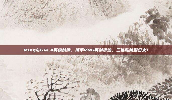 Ming与GALA再续前缘，携手RNG再创辉煌，三连胜荣耀归来！  第1张